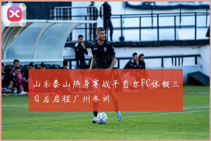 山东泰山热身赛战平首尔FC休假三日后启程广州冬训