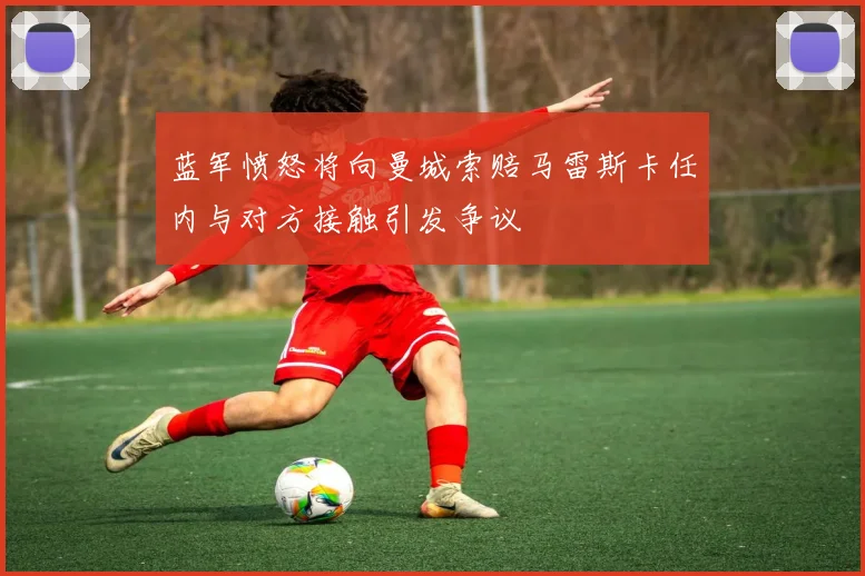 蓝军愤怒将向曼城索赔马雷斯卡任内与对方接触引发争议