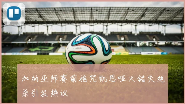 加纳巫师赛前施咒凯恩哑火错失绝杀引发热议