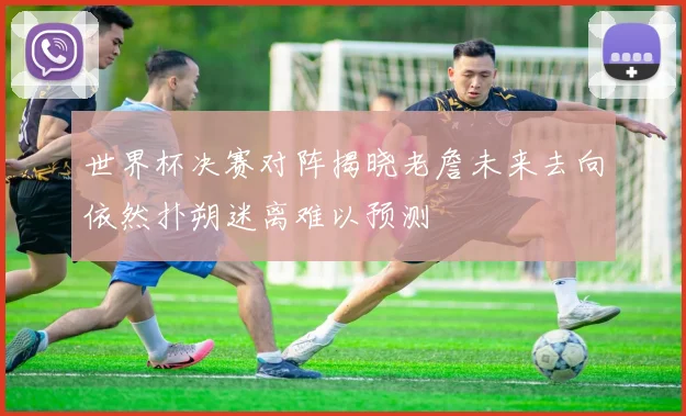 世界杯决赛对阵揭晓老詹未来去向依然扑朔迷离难以预测