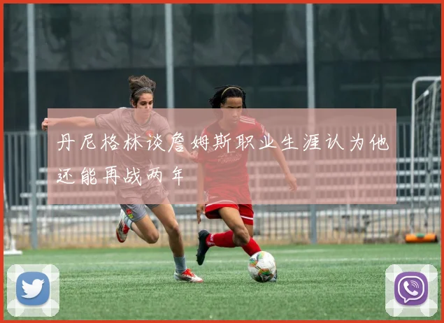 丹尼格林谈詹姆斯职业生涯认为他还能再战两年