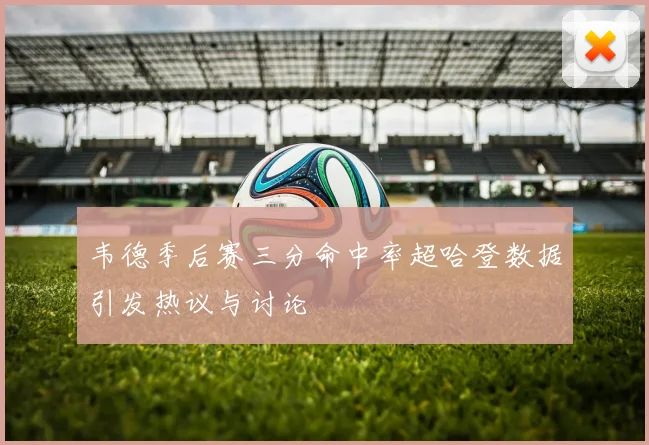 韦德季后赛三分命中率超哈登数据引发热议与讨论
