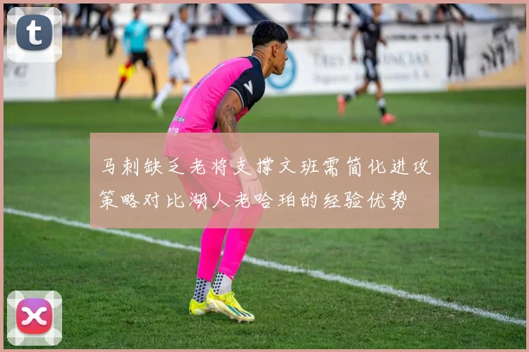 马刺缺乏老将支撑文班需简化进攻策略对比湖人老哈珀的经验优势