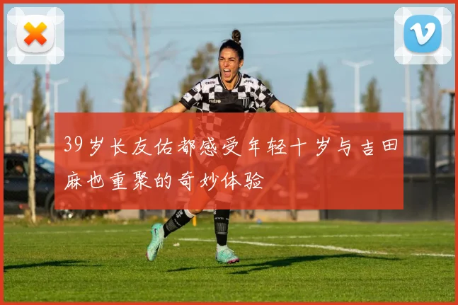 39岁长友佑都感受年轻十岁与吉田麻也重聚的奇妙体验