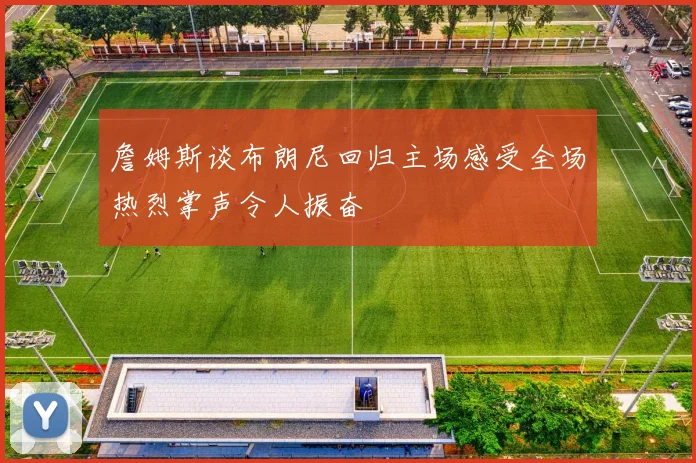 詹姆斯谈布朗尼回归主场感受全场热烈掌声令人振奋