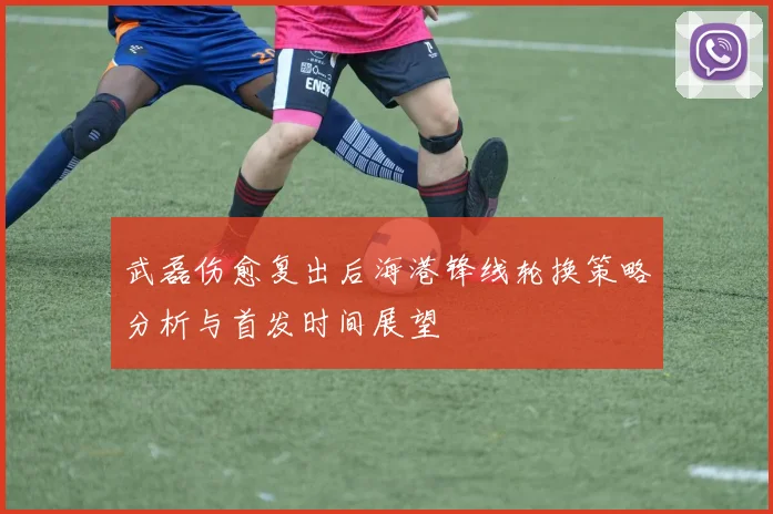 武磊伤愈复出后海港锋线轮换策略分析与首发时间展望