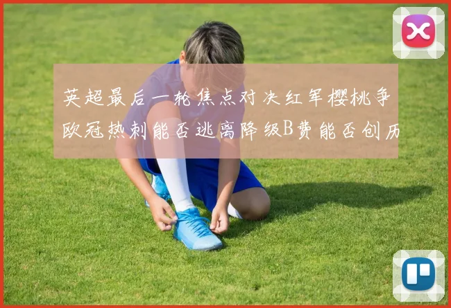 英超最后一轮焦点对决红军樱桃争欧冠热刺能否逃离降级B费能否创历史新高