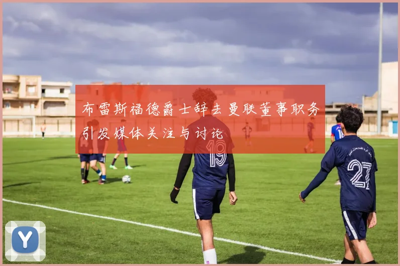 布雷斯福德爵士辞去曼联董事职务引发媒体关注与讨论