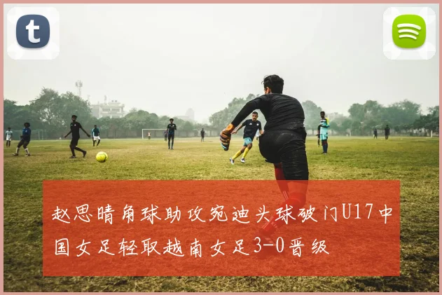 赵思晴角球助攻宛迪头球破门U17中国女足轻取越南女足3-0晋级