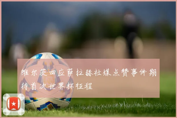 维尔茨回应萨拉赫社媒点赞事件期待首次世界杯征程