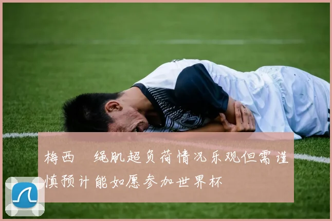 梅西腘绳肌超负荷情况乐观但需谨慎预计能如愿参加世界杯