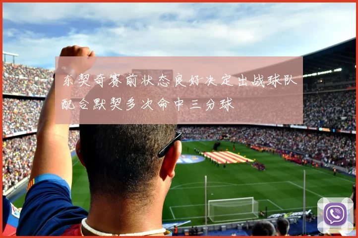 东契奇赛前状态良好决定出战球队配合默契多次命中三分球
