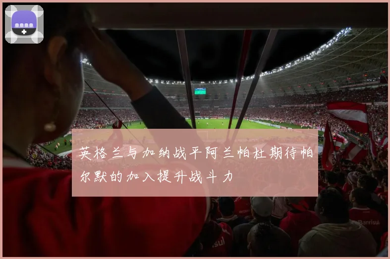 英格兰与加纳战平阿兰帕杜期待帕尔默的加入提升战斗力