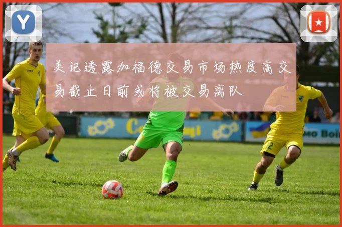 美记透露加福德交易市场热度高交易截止日前或将被交易离队
