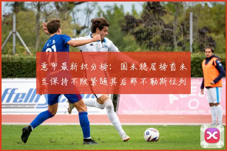 意甲最新积分榜：国米稳居榜首米兰保持不败紧随其后那不勒斯位列第三